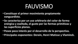 FAUVISMO
•Constituye el primer movimiento propiamente
vanguardista.
•Se caracteriza por un uso arbitrario del color de forma
enérgica y exaltada, el gusto por las formas primitivas y
las superficies planas.
•Posee poco interés por el desarrollo de la perspectiva.
•Principales exponentes: Derain, Henri Matisse y Vlaminck.
 