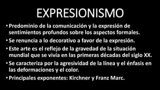 EXPRESIONISMO
•Predominio de la comunicación y la expresión de
sentimientos profundos sobre los aspectos formales.
•Se renuncia a lo decorativo a favor de la expresión.
•Este arte es el reflejo de la gravedad de la situación
mundial que se vivía en las primeras décadas del siglo XX.
•Se caracteriza por la agresividad de la línea y el énfasis en
las deformaciones y el color.
•Principales exponentes: Kirchner y Franz Marc.
 