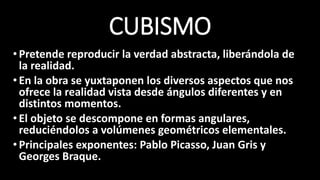 CUBISMO
•Pretende reproducir la verdad abstracta, liberándola de
la realidad.
•En la obra se yuxtaponen los diversos aspectos que nos
ofrece la realidad vista desde ángulos diferentes y en
distintos momentos.
•El objeto se descompone en formas angulares,
reduciéndolos a volúmenes geométricos elementales.
•Principales exponentes: Pablo Picasso, Juan Gris y
Georges Braque.
 