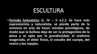 ESCULTURA
•Periodo helenístico (s. IV – II a.C.): Se hace más
expresionista y naturalista, se pierde parte de la
armonía en aras de hacer retratos psicológicos, de
modo que la belleza deja de ser la protagonista de la
pieza y se opta por la grandiosidad, el realismo
exagerado, el dolor físico, el estudio del cuerpo, del
rostro y los ropajes.
 