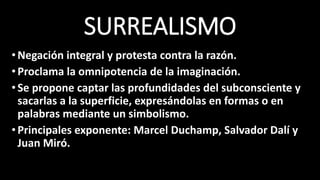 SURREALISMO
•Negación integral y protesta contra la razón.
•Proclama la omnipotencia de la imaginación.
•Se propone captar las profundidades del subconsciente y
sacarlas a la superficie, expresándolas en formas o en
palabras mediante un simbolismo.
•Principales exponente: Marcel Duchamp, Salvador Dalí y
Juan Miró.
 