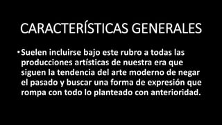 CARACTERÍSTICAS GENERALES
•Suelen incluirse bajo este rubro a todas las
producciones artísticas de nuestra era que
siguen la tendencia del arte moderno de negar
el pasado y buscar una forma de expresión que
rompa con todo lo planteado con anterioridad.
 
