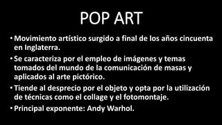 POP ART
•Movimiento artístico surgido a final de los años cincuenta
en Inglaterra.
•Se caracteriza por el empleo de imágenes y temas
tomados del mundo de la comunicación de masas y
aplicados al arte pictórico.
•Tiende al desprecio por el objeto y opta por la utilización
de técnicas como el collage y el fotomontaje.
•Principal exponente: Andy Warhol.
 