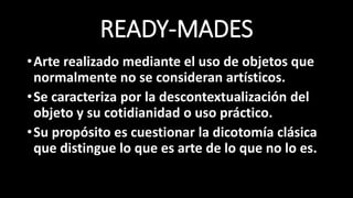 READY-MADES
•Arte realizado mediante el uso de objetos que
normalmente no se consideran artísticos.
•Se caracteriza por la descontextualización del
objeto y su cotidianidad o uso práctico.
•Su propósito es cuestionar la dicotomía clásica
que distingue lo que es arte de lo que no lo es.
 