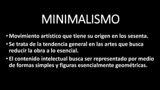 MINIMALISMO
•Movimiento artístico que tiene su origen en los sesenta.
•Se trata de la tendencia general en las artes que busca
reducir la obra a lo esencial.
•El contenido intelectual busca ser representado por medio
de formas simples y figuras esencialmente geométricas.
 