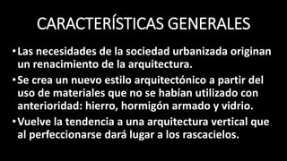 CARACTERÍSTICAS GENERALES
•Las necesidades de la sociedad urbanizada originan
un renacimiento de la arquitectura.
•Se crea un nuevo estilo arquitectónico a partir del
uso de materiales que no se habían utilizado con
anterioridad: hierro, hormigón armado y vidrio.
•Vuelve la tendencia a una arquitectura vertical que
al perfeccionarse dará lugar a los rascacielos.
 
