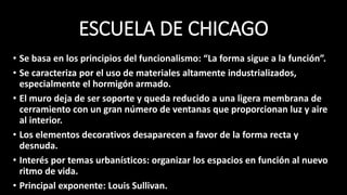 ESCUELA DE CHICAGO
• Se basa en los principios del funcionalismo: “La forma sigue a la función”.
• Se caracteriza por el uso de materiales altamente industrializados,
especialmente el hormigón armado.
• El muro deja de ser soporte y queda reducido a una ligera membrana de
cerramiento con un gran número de ventanas que proporcionan luz y aire
al interior.
• Los elementos decorativos desaparecen a favor de la forma recta y
desnuda.
• Interés por temas urbanísticos: organizar los espacios en función al nuevo
ritmo de vida.
• Principal exponente: Louis Sullivan.
 