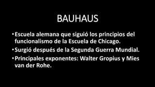 BAUHAUS
•Escuela alemana que siguió los principios del
funcionalismo de la Escuela de Chicago.
•Surgió después de la Segunda Guerra Mundial.
•Principales exponentes: Walter Gropius y Mies
van der Rohe.
 