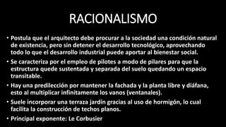 RACIONALISMO
• Postula que el arquitecto debe procurar a la sociedad una condición natural
de existencia, pero sin detener el desarrollo tecnológico, aprovechando
todo lo que el desarrollo industrial puede aportar al bienestar social.
• Se caracteriza por el empleo de pilotes a modo de pilares para que la
estructura quede sustentada y separada del suelo quedando un espacio
transitable.
• Hay una predilección por mantener la fachada y la planta libre y diáfana,
esto al multiplicar infinitamente los vanos (ventanales).
• Suele incorporar una terraza jardín gracias al uso de hormigón, lo cual
facilita la construcción de techos planos.
• Principal exponente: Le Corbusier
 