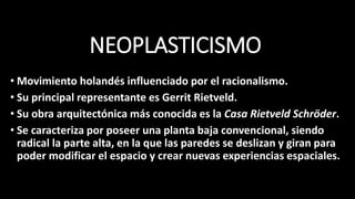 NEOPLASTICISMO
• Movimiento holandés influenciado por el racionalismo.
• Su principal representante es Gerrit Rietveld.
• Su obra arquitectónica más conocida es la Casa Rietveld Schröder.
• Se caracteriza por poseer una planta baja convencional, siendo
radical la parte alta, en la que las paredes se deslizan y giran para
poder modificar el espacio y crear nuevas experiencias espaciales.
 