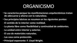 ORGANICISMO
• Se caracteriza porque las manifestaciones arquitectónicas tratan
de adecuarse y aliarse con la naturaleza.
• Sus principios básicos se resumen en los siguientes puntos:
- El sentido de lo interior como realidad.
- La planta libre como flexibilidad y continuidad de ambientes.
- La unidad entre interior y exterior.
- El uso de materiales naturales.
- Las casa como protección.
• Principal exponente: F. Lloyd Wright.
 