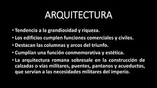 ARQUITECTURA
• Tendencia a la grandiosidad y riqueza.
• Los edificios cumplen funciones comerciales y civiles.
• Destacan las columnas y arcos del triunfo.
• Cumplían una función conmemorativa y estética.
• La arquitectura romana sobresale en la construcción de
calzadas o vías militares, puentes, pantanos y acueductos,
que servían a las necesidades militares del imperio.
 
