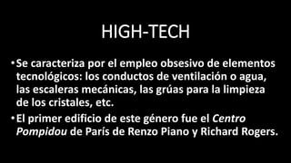 HIGH-TECH
•Se caracteriza por el empleo obsesivo de elementos
tecnológicos: los conductos de ventilación o agua,
las escaleras mecánicas, las grúas para la limpieza
de los cristales, etc.
•El primer edificio de este género fue el Centro
Pompidou de París de Renzo Piano y Richard Rogers.
 
