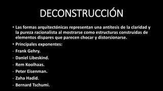 DECONSTRUCCIÓN
• Las formas arquitectónicas representan una antítesis de la claridad y
la pureza racionalista al mostrarse como estructuras construidas de
elementos dispares que parecen chocar y distorsionarse.
• Principales exponentes:
- Frank Gehry.
- Daniel Libeskind.
- Rem Koolhaas.
- Peter Eisenman.
- Zaha Hadid.
- Bernard Tschumi.
 