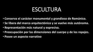 ESCULTURA
• Conserva el carácter monumental y grandioso de Románico.
• Se libera del marco arquitectónico y se vuelve más autónoma.
• Representación más natural y expresiva.
• Preocupación por las dimensiones del cuerpo y de los ropajes.
• Posee un aspecto narrativo
 