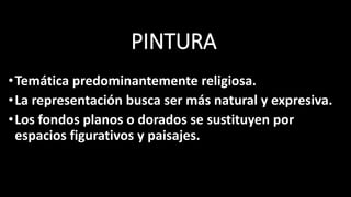 PINTURA
•Temática predominantemente religiosa.
•La representación busca ser más natural y expresiva.
•Los fondos planos o dorados se sustituyen por
espacios figurativos y paisajes.
 