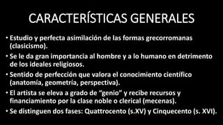CARACTERÍSTICAS GENERALES
• Estudio y perfecta asimilación de las formas grecorromanas
(clasicismo).
• Se le da gran importancia al hombre y a lo humano en detrimento
de los ideales religiosos.
• Sentido de perfección que valora el conocimiento científico
(anatomía, geometría, perspectiva).
• El artista se eleva a grado de “genio” y recibe recursos y
financiamiento por la clase noble o clerical (mecenas).
• Se distinguen dos fases: Quattrocento (s.XV) y Cinquecento (s. XVI).
 