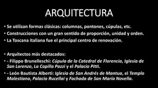ARQUITECTURA
• Se utilizan formas clásicas: columnas, pontones, cúpulas, etc.
• Construcciones con un gran sentido de proporción, unidad y orden.
• La Toscana italiana fue el principal centro de renovación.
• Arquitectos más destacados:
• - Filippo Brunelleschi: Cúpula de la Catedral de Florencia, Iglesia de
San Lorenzo, La Capilla Pazzi y el Palacio Pitti.
• - León Bautista Alberti: Iglesia de San Andrés de Mantua, el Templo
Malestiano, Palacio Rucellai y Fachada de San María Novella.
 