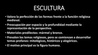 ESCULTURA
• Valora la perfección de las formas frente a la función religiosa
medieval.
• Preocupación por espacio y la profundidad mediante la
representación de la perspectiva.
• Materiales predilectos: mármol y bronce.
• Prevalen los temas religiosos, pero se comienzan a desarrollar
temas profanos: mitológicos, históricos y alegóricos.
• El motivo principal es la figura humana.
 