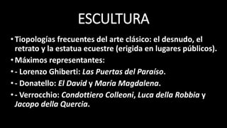 ESCULTURA
•Tiopologías frecuentes del arte clásico: el desnudo, el
retrato y la estatua ecuestre (erigida en lugares públicos).
•Máximos representantes:
•- Lorenzo Ghiberti: Las Puertas del Paraíso.
•- Donatello: El David y María Magdalena.
•- Verrocchio: Condottiero Colleoni, Luca della Robbia y
Jacopo della Quercia.
 