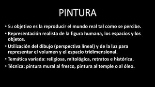 PINTURA
• Su objetivo es la reproducir el mundo real tal como se percibe.
• Representación realista de la figura humana, los espacios y los
objetos.
• Utilización del dibujo (perspectiva lineal) y de la luz para
representar el volumen y el espacio tridimensional.
• Temática variada: religiosa, mitológica, retratos e histórica.
• Técnica: pintura mural al fresco, pintura al temple o al óleo.
 