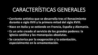 CARACTERÍSTICAS GENERALES
• Corriente artística que se desarrolla tras el Renacimiento
durante e siglo XVII y la primera mitad del siglo XVIII.
• Nace en Italia y se extiende en Francia, España y Alemania.
• Es un arte creado al servicio de los grandes poderes: la
Iglesia católica y las monarquías absolutas.
• Se caracteriza por la exageración y la ostentación,
especialmente en la ornamentación.
 
