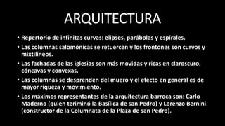 ARQUITECTURA
• Repertorio de infinitas curvas: elipses, parábolas y espirales.
• Las columnas salomónicas se retuercen y los frontones son curvos y
mixtilíneos.
• Las fachadas de las iglesias son más movidas y ricas en claroscuro,
cóncavas y convexas.
• Las columnas se desprenden del muero y el efecto en general es de
mayor riqueza y movimiento.
• Los máximos representantes de la arquitectura barroca son: Carlo
Maderno (quien teriminó la Basílica de san Pedro) y Lorenzo Bernini
(constructor de la Columnata de la Plaza de san Pedro).
 