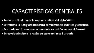CARACTERÍSTICAS GENERALES
• Se desarrolla durante la segunda mitad del siglo XVIII.
• Se retoma la Antigüedad clásica como modelo estético y artístico.
• Se condenan los excesos ornamentales del Barroco y el Rococó.
• Se asocia al culto a la razón del pensamiento ilustrado.
 