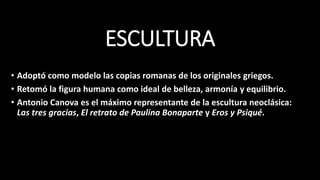 ESCULTURA
• Adoptó como modelo las copias romanas de los originales griegos.
• Retomó la figura humana como ideal de belleza, armonía y equilibrio.
• Antonio Canova es el máximo representante de la escultura neoclásica:
Las tres gracias, El retrato de Paulina Bonaparte y Eros y Psiqué.
 