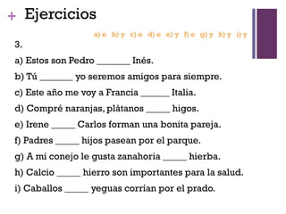 +
3.
a) Estos son Pedro _______ Inés.
b) Tú _______ yo seremos amigos para siempre.
c) Este año me voy a Francia ______ Italia.
d) Compré naranjas, plátanos _____ higos.
e) Irene _____ Carlos forman una bonita pareja.
f) Padres _____ hijos pasean por el parque.
g) A mi conejo le gusta zanahoria _____ hierba.
h) Calcio _____ hierro son importantes para la salud.
i) Caballos _____ yeguas corrían por el prado.
Ejercicios
a) e b) y c) e d) e e) y f) e g) y h) y i) y
 