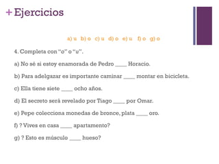+Ejercicios
4. Completa con “o” o “u”.
a) No sé si estoy enamorada de Pedro ____ Horacio.
b) Para adelgazar es importante caminar ____ montar en bicicleta.
c) Ella tiene siete ____ ocho años.
d) El secreto será revelado por Tiago ____ por Omar.
e) Pepe colecciona monedas de bronce, plata ____ oro.
f) ? Vives en casa ____ apartamento?
g) ? Esto es músculo ____ hueso?
a) u b) o c) u d) o e) u f) o g) o
 