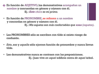 +• En función de ADJETIVO, los demonstrativos acompañan un
nombre y concuerdan en género y número con él.
Ej.: Este chico es mi primo.
• En función de PRONOMBRE, se refieren a un nombre
y concordan en género y número con él.
Ej.: Mis zapatos son más confortables que esos (zapatos).
• Los PRONOMBRES sólo se escriben con tilde si existe riesgo de
confusión.
• Esto, eso y aquello sólo ejercen función de pronombre y nunca llevan
tilde.
• Los demonstrativos nunca se contraen con las preposiciones.
Ej.: Juan vive en aquel edificio cerca de aquel árbol.
 
