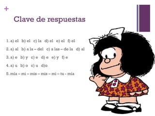 +
Clave de respuestas
1. a) el b) el c) la d) el e) el f) el
2. a) al b) a la – del c) a las – de la d) al
3. a) e b) y c) e d) e e) y f) e
4. a) u b) o c) u d)o
5. mía – mi – mis – mis – mi – tu - mía
 