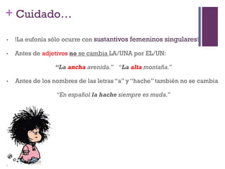 + Cuidado…
• !La eufonía sólo ocurre con sustantivos femeninos singulares!
• Antes de adjetivos no se cambia LA/UNA por EL/UN:
“La ancha avenida.” “La alta montaña.”
• Antes de los nombres de las letras “a” y “hache” también no se cambia
“En español la hache siempre es muda.”
 