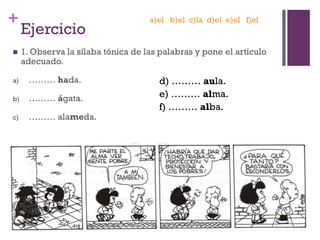 +
Ejercicio
 1. Observa la sílaba tónica de las palabras y pone el artículo
adecuado.
a) ……… hada.
b) ……… ágata.
c) ……… alameda.
d) ……… aula.
e) ……… alma.
f) ……… alba.
a)el b)el c)la d)el e)el f)el
 