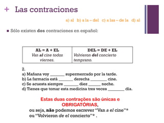 + Las contraciones
 Sólo existen dos contraciones en español:
AL = A + EL
Van al cine todos
viernes.
DEL = DE + EL
Volvieron del concierto
temprano.
2.
a) Mañana voy _______ supermercado por la tarde.
b) La farmacia está _______ derecha ________ cine.
c) Se acuesta siempre _______ diez ______ noche.
d) Tienes que tomar esta medicina tres veces ________ día.
Estas duas contrações são únicas e
OBRIGATÓRIAS,
ou seja, não podemos escrever “Van a el cine”*
ou “Volvieron de el concierto”* .
a) al b) a la – del c) a las – de la d) al
 