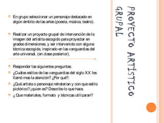 PROYECTOARTÍSTICO
GRUPAL
 En grupo seleccionar un personajedestacado en
algún ámbito delasartes(poesía, música, teatro).
 Realizar un proyecto grupal deintervención dela
imagen del artistitaescogido paraproyectar en
gradesdimensiones, y ser intervenido con alguna
técnicaescogida, inspirado en lasvanguardiasdel
arteuniversal. (en claseposterior).
 Responder lassiguientespreguntas:
 ¿Cuálesestilosdelasvanguardiasdel siglo XX les
llamó maslaatención? ¿Por qué?.
 ¿Quéartistao personajeretratarían y con queestilo
pictórico?.¡quien es? Describelo quehace.
 ¿Quemateriales, formato y técnicasutilizaran?
 