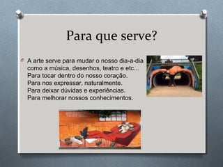 Para que serve?
O A arte serve para mudar o nosso dia-a-dia
como a música, desenhos, teatro e etc...
Para tocar dentro do nosso coração.
Para nos expressar, naturalmente.
Para deixar dúvidas e experiências.
Para melhorar nossos conhecimentos.
 