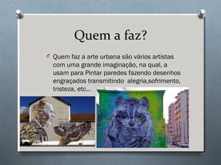 Quem a faz?
O Quem faz a arte urbana são vários artistas
com uma grande imaginação, na qual, a
usam para Pintar paredes fazendo desenhos
engraçados transmitindo alegria,sofrimento,
tristeza, etc…
 