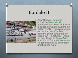 Bordalo II
O Artur Bordalo, de nome
próprio, é Bordalo II, o
nome artístico. Tem 26 anos e
já expôs no Centro Cultural de
Belém (CCB). Resolveu seguir
os passos do avô – Real
Bordalo, pintor português do
século XX – e estudou Pintura
na Faculdade de Belas-Artes,
em Lisboa. Contudo, Bordalo
II deu início à sua actividade
artística nas ruas.
 