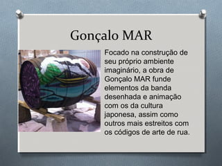 Gonçalo MAR
Focado na construção de
seu próprio ambiente
imaginário, a obra de
Gonçalo MAR funde
elementos da banda
desenhada e animação
com os da cultura
japonesa, assim como
outros mais estreitos com
os códigos de arte de rua.
 