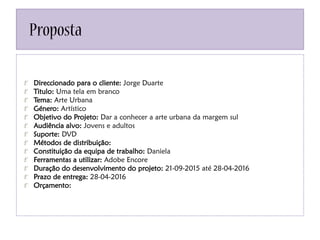 Proposta
Direccionado para o cliente: Jorge Duarte
Titulo: Uma tela em branco
Tema: Arte Urbana
Género: Artístico
Objetivo do Projeto: Dar a conhecer a arte urbana da margem sul
Audiência alvo: Jovens e adultos
Suporte: DVD
Métodos de distribuição:
Constituição da equipa de trabalho: Daniela
Ferramentas a utilizar: Adobe Encore
Duração do desenvolvimento do projeto: 21-09-2015 até 28-04-2016
Prazo de entrega: 28-04-2016
Orçamento:
 