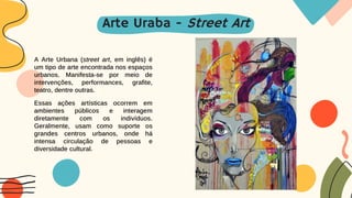 A Arte Urbana (street art, em inglês) é
um tipo de arte encontrada nos espaços
urbanos. Manifesta-se por meio de
intervenções, performances, grafite,
teatro, dentre outras.
Essas ações artísticas ocorrem em
ambientes públicos e interagem
diretamente com os indivíduos.
Geralmente, usam como suporte os
grandes centros urbanos, onde há
intensa circulação de pessoas e
diversidade cultural.
Arte Uraba - Street Art
 