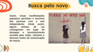 Busca pelo novo
Assim, essas manifestações
populares permitem o encontro
das pessoas com a arte
independente. Ainda assim,
alguns artistas de rua
conseguiram um lugar de
destaque e reconhecimento
mundial pela mídia, indústria e
diversos meios de comunicação
de massa.
 