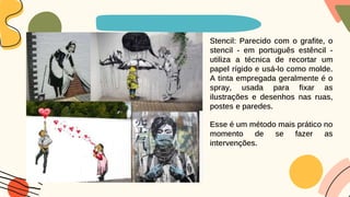 Stencil: Parecido com o grafite, o
stencil - em português estêncil -
utiliza a técnica de recortar um
papel rígido e usá-lo como molde.
A tinta empregada geralmente é o
spray, usada para fixar as
ilustrações e desenhos nas ruas,
postes e paredes.
Esse é um método mais prático no
momento de se fazer as
intervenções.
 