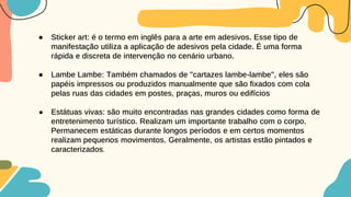 ● Sticker art: é o termo em inglês para a arte em adesivos. Esse tipo de
manifestação utiliza a aplicação de adesivos pela cidade. É uma forma
rápida e discreta de intervenção no cenário urbano.
● Lambe Lambe: Também chamados de "cartazes lambe-lambe", eles são
papéis impressos ou produzidos manualmente que são fixados com cola
pelas ruas das cidades em postes, praças, muros ou edifícios
● Estátuas vivas: são muito encontradas nas grandes cidades como forma de
entretenimento turístico. Realizam um importante trabalho com o corpo.
Permanecem estáticas durante longos períodos e em certos momentos
realizam pequenos movimentos. Geralmente, os artistas estão pintados e
caracterizados.
 
