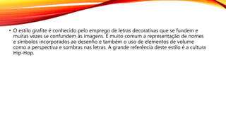 • O estilo grafite é conhecido pelo emprego de letras decorativas que se fundem e
muitas vezes se confundem às imagens. É muito comum a representação de nomes
e símbolos incorporados ao desenho e também o uso de elementos de volume
como a perspectiva e sombras nas letras. A grande referência deste estilo é a cultura
Hip-Hop.
 