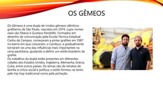 OS GÊMEOS
Os Gêmeos é uma dupla de irmãos gêmeos idênticos
grafiteiros de São Paulo, nascidos em 1974, cujos nomes
reais são Otávio e Gustavo Pandolfo. Formados em
desenho de comunicação pela Escola Técnica Estadual
Carlos de Campos, começaram a pintar grafites em 1987
no bairro em que cresceram, o Cambuci, e gradualmente
tornaram-se uma das influências mais importantes na
cena paulistana, ajudando a definir um estilo brasileiro de
grafite.
Os trabalhos da dupla estão presentes em diferentes
cidades dos Estados Unidos, Inglaterra, Alemanha, Grécia,
Cuba, entre outros países. Os temas vão de retratos de
família à crítica social e política; o estilo formou-se tanto
pelo hip hop tradicional como pela pichação.
 