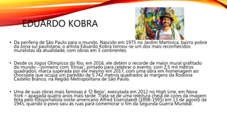 EDUARDO KOBRA
• Da periferia de São Paulo para o mundo. Nascido em 1975 no Jardim Martinica, bairro pobre
da zona sul paulistana, o artista Eduardo Kobra tornou-se um dos mais reconhecidos
muralistas da atualidade, com obras em 5 continentes
• Desde os Jogos Olímpicos do Rio, em 2016, ele detém o recorde de maior mural grafitado
do mundo – primeiro com ‘Etnias’, pintado para celebrar o evento, com 2,5 mil metros
quadrados; marca superada por ele mesmo em 2017, com uma obra em homenagem ao
chocolate que ocupa um paredão de 5.742 metros quadrados às margens da Rodovia
Castello Branco, na Região Metropolitana de São Paulo.
• Uma de suas obras mais famosas é ‘O Beijo’, executada em 2012 no High Line, em Nova
York – apagada quatro anos mais tarde. Trata-se de uma releitura cheia de cores da imagem
feita pelo fotojornalista norte-americano Alfred Eisenstaedt (1898-1995) em 13 de agosto de
1945, quando o povo saiu às ruas para comemorar o fim da Segunda Guerra Mundial.
 