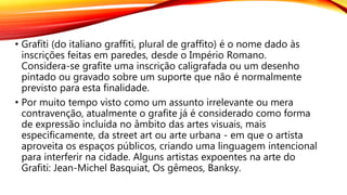 • Grafíti (do italiano graffiti, plural de graffito) é o nome dado às
inscrições feitas em paredes, desde o Império Romano.
Considera-se grafite uma inscrição caligrafada ou um desenho
pintado ou gravado sobre um suporte que não é normalmente
previsto para esta finalidade.
• Por muito tempo visto como um assunto irrelevante ou mera
contravenção, atualmente o grafite já é considerado como forma
de expressão incluída no âmbito das artes visuais, mais
especificamente, da street art ou arte urbana - em que o artista
aproveita os espaços públicos, criando uma linguagem intencional
para interferir na cidade. Alguns artistas expoentes na arte do
Grafiti: Jean-Michel Basquiat, Os gêmeos, Banksy.
 
